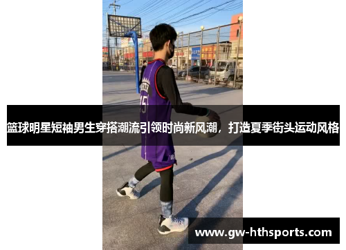 篮球明星短袖男生穿搭潮流引领时尚新风潮，打造夏季街头运动风格